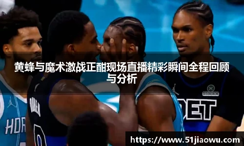 黄蜂与魔术激战正酣现场直播精彩瞬间全程回顾与分析